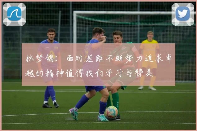 林梦鸽：面对差距不断努力追求卓越的精神值得我们学习与赞美