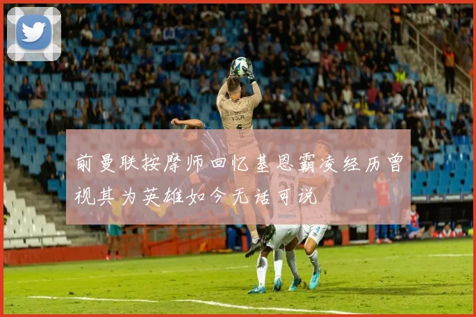 前曼联按摩师回忆基恩霸凌经历曾视其为英雄如今无话可说