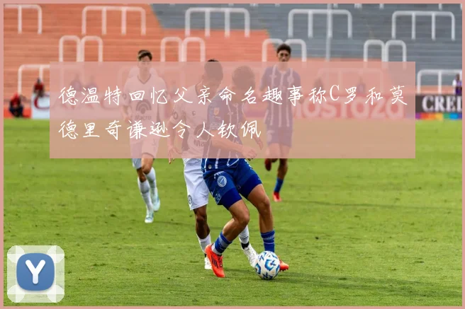 德温特回忆父亲命名趣事称C罗和莫德里奇谦逊令人钦佩