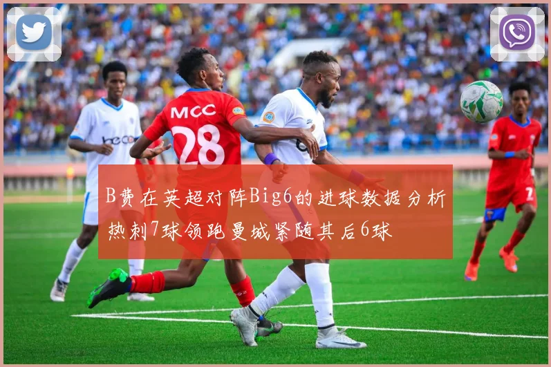 B费在英超对阵Big6的进球数据分析热刺7球领跑曼城紧随其后6球