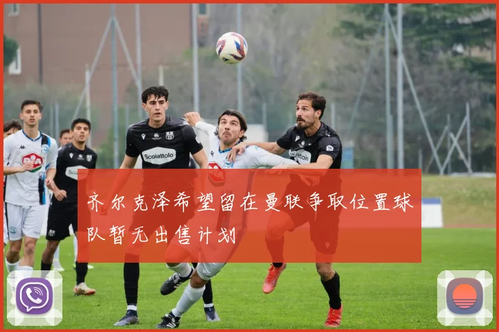 齐尔克泽希望留在曼联争取位置球队暂无出售计划
