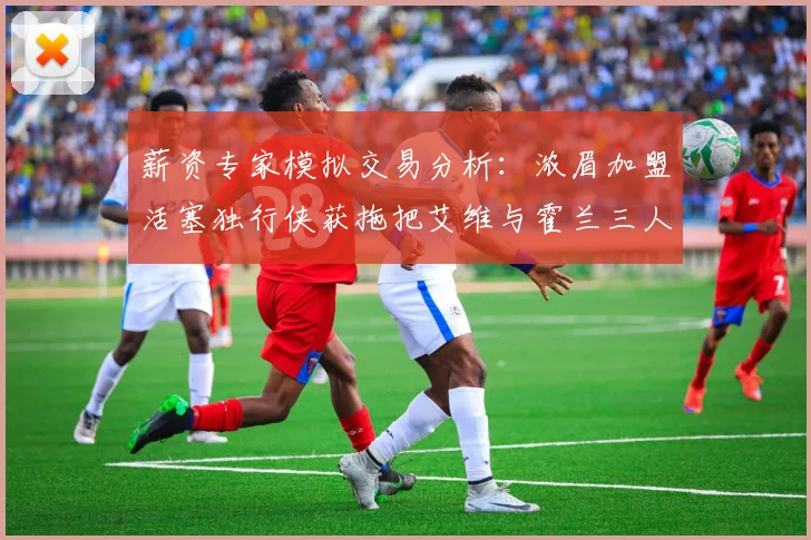 薪资专家模拟交易分析：浓眉加盟活塞独行侠获拖把艾维与霍兰三人组合