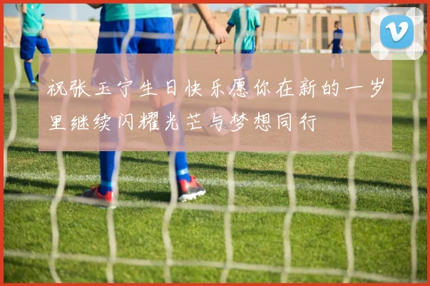 祝张玉宁生日快乐愿你在新的一岁里继续闪耀光芒与梦想同行