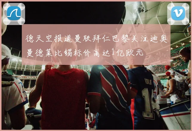 德天空报道曼联拜仁巴黎关注迪奥曼德莱比锡标价高达1亿欧元