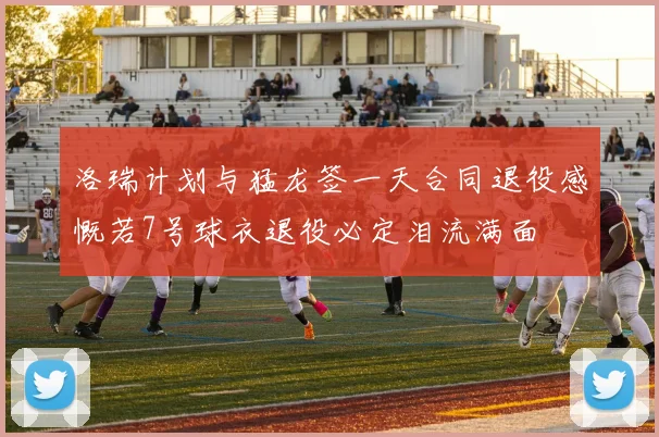 洛瑞计划与猛龙签一天合同退役感慨若7号球衣退役必定泪流满面