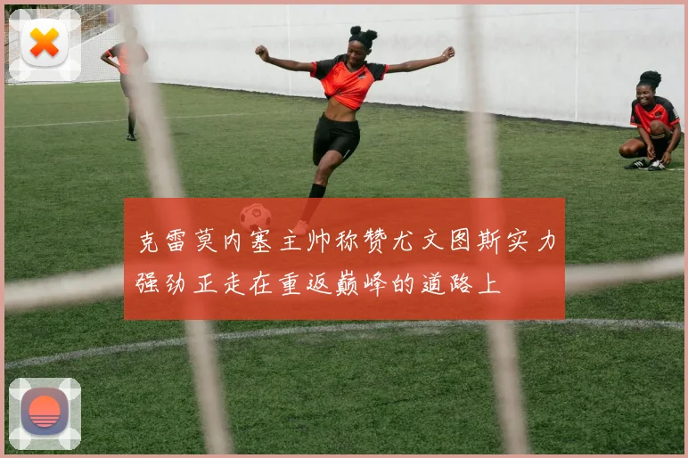 克雷莫内塞主帅称赞尤文图斯实力强劲正走在重返巅峰的道路上