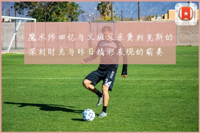 魔术师回忆与文班父亲费利克斯的深刻时光与昨日精彩表现的前奏