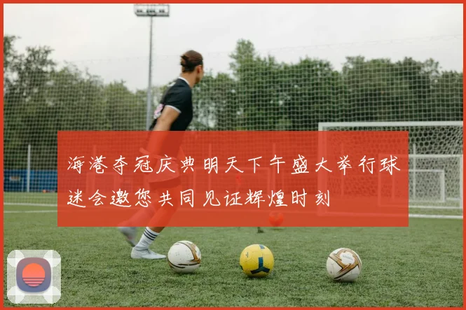 海港夺冠庆典明天下午盛大举行球迷会邀您共同见证辉煌时刻