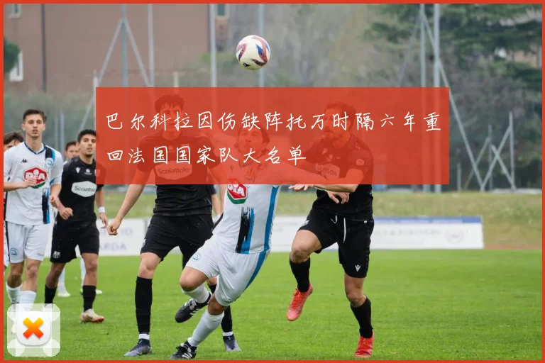 巴尔科拉因伤缺阵托万时隔六年重回法国国家队大名单