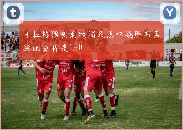 卡拉格预测利物浦足总杯战胜布莱顿比分将是1-0