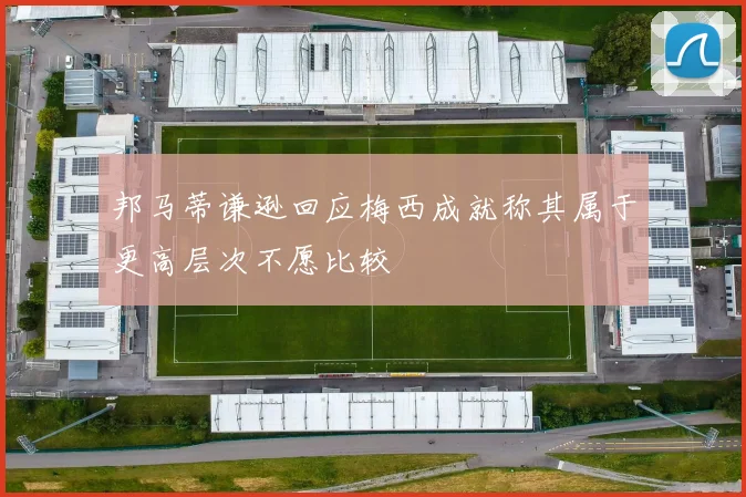 邦马蒂谦逊回应梅西成就称其属于更高层次不愿比较