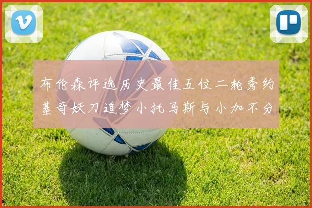 布伦森评选历史最佳五位二轮秀约基奇妖刀追梦小托马斯与小加不分先后