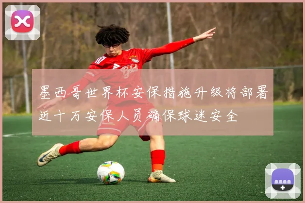 墨西哥世界杯安保措施升级将部署近十万安保人员确保球迷安全