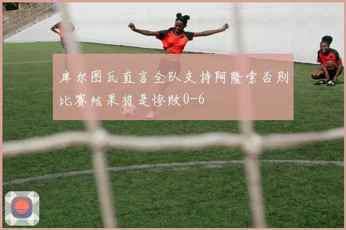 库尔图瓦直言全队支持阿隆索否则比赛结果将是惨败0-6