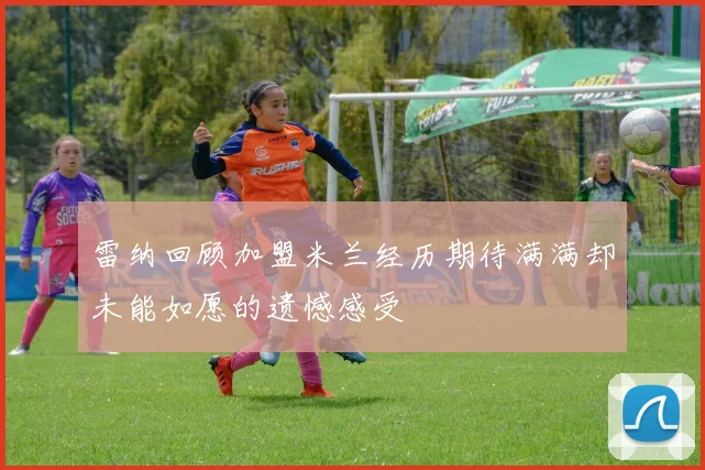 雷纳回顾加盟米兰经历期待满满却未能如愿的遗憾感受