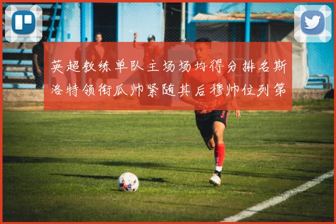 英超教练单队主场场均得分排名斯洛特领衔瓜帅紧随其后穆帅位列第五