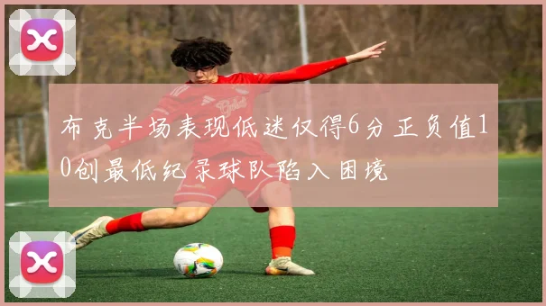 布克半场表现低迷仅得6分正负值10创最低纪录球队陷入困境