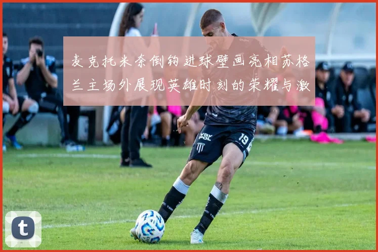 麦克托米奈倒钩进球壁画亮相苏格兰主场外展现英雄时刻的荣耀与激情