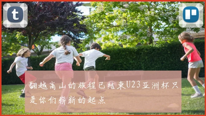 翻越高山的旅程已结束U23亚洲杯只是你们崭新的起点