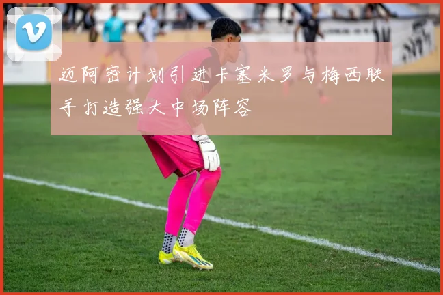迈阿密计划引进卡塞米罗与梅西联手打造强大中场阵容
