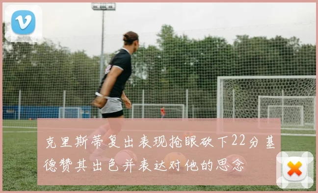 克里斯蒂复出表现抢眼砍下22分基德赞其出色并表达对他的思念
