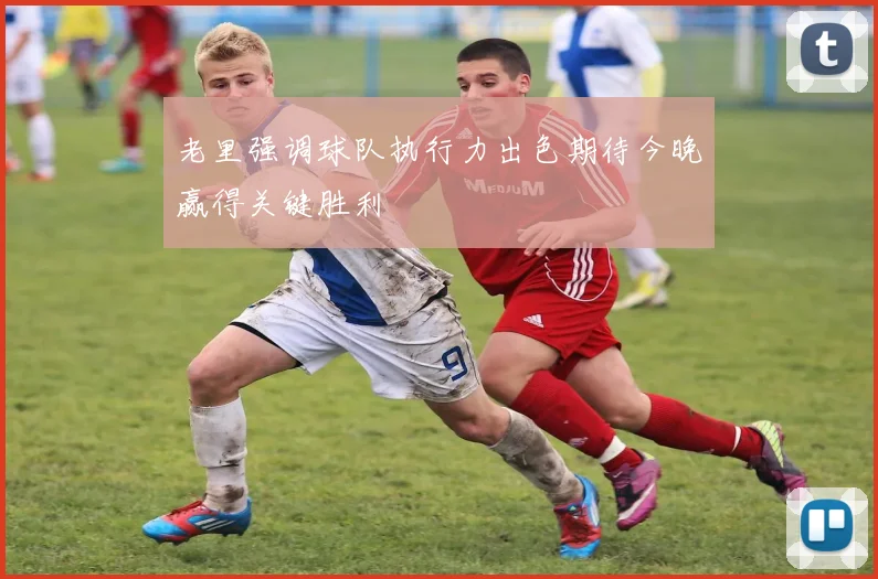 老里强调球队执行力出色期待今晚赢得关键胜利