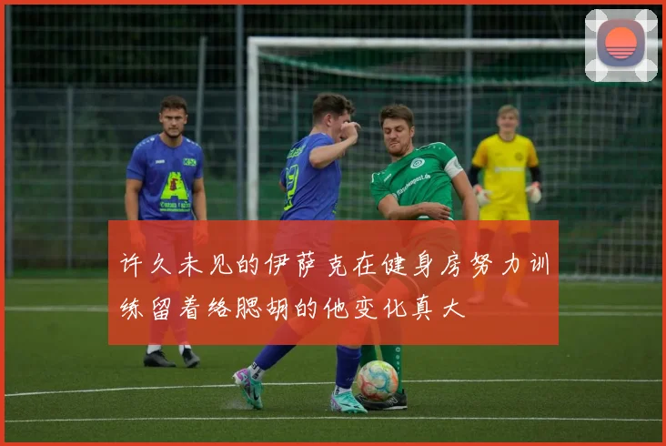 许久未见的伊萨克在健身房努力训练留着络腮胡的他变化真大