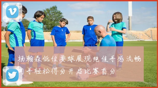 杨瀚森低位要球展现绝佳手感流畅勾手轻松得分开启比赛首分