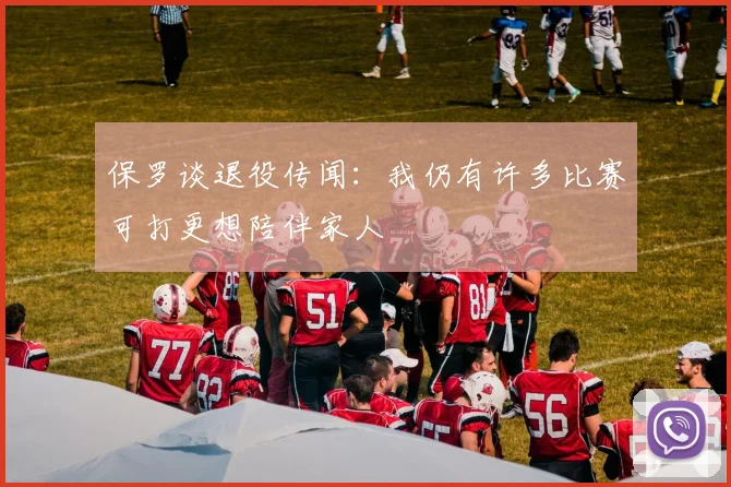 保罗谈退役传闻：我仍有许多比赛可打更想陪伴家人