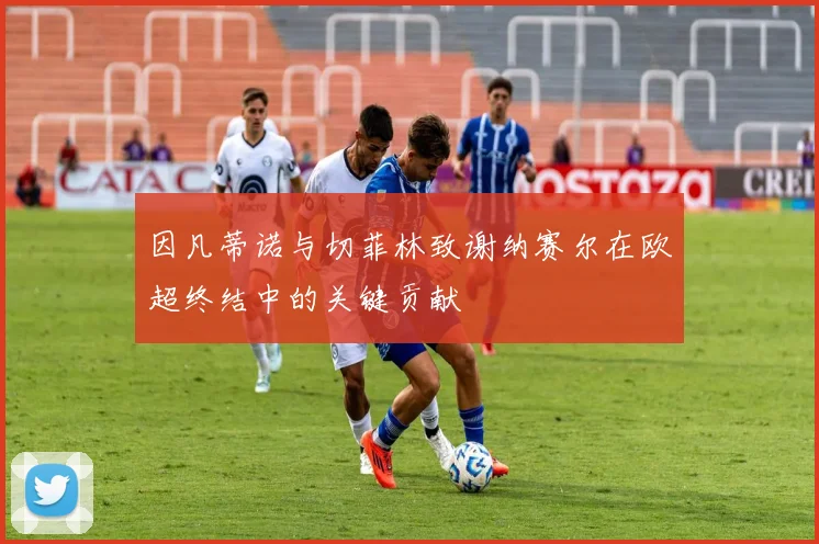 因凡蒂诺与切菲林致谢纳赛尔在欧超终结中的关键贡献
