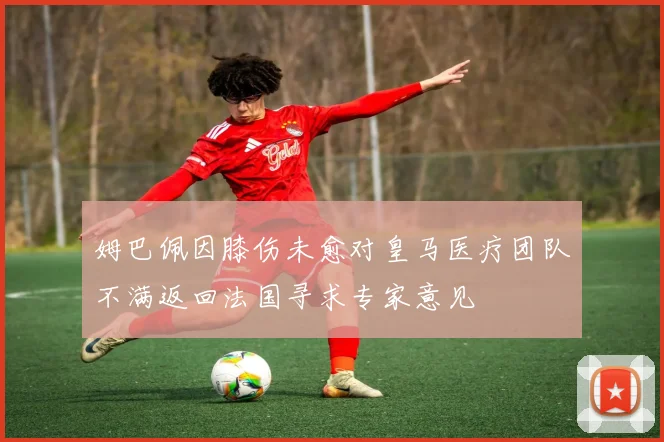 姆巴佩因膝伤未愈对皇马医疗团队不满返回法国寻求专家意见