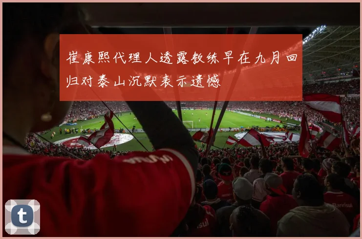 崔康熙代理人透露教练早在九月回归对泰山沉默表示遗憾