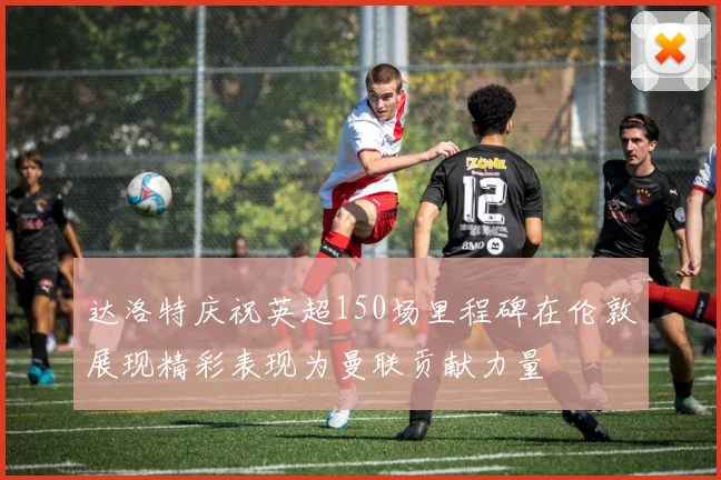 达洛特庆祝英超150场里程碑在伦敦展现精彩表现为曼联贡献力量
