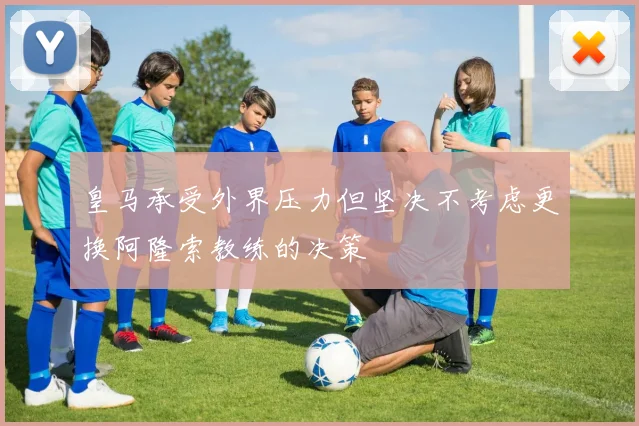 皇马承受外界压力但坚决不考虑更换阿隆索教练的决策
