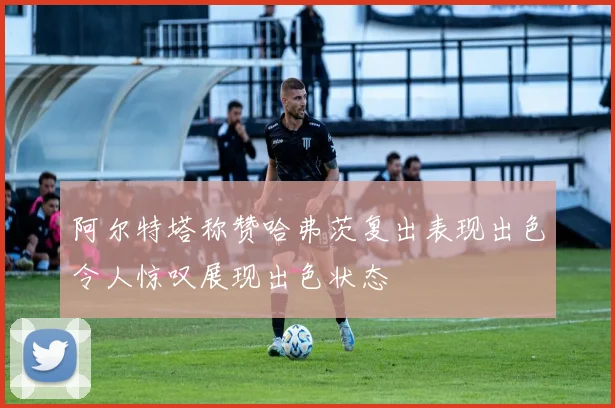阿尔特塔称赞哈弗茨复出表现出色令人惊叹展现出色状态