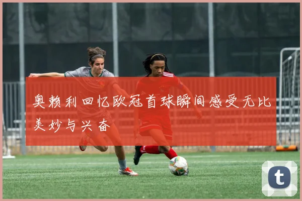 奥赖利回忆欧冠首球瞬间感受无比美妙与兴奋