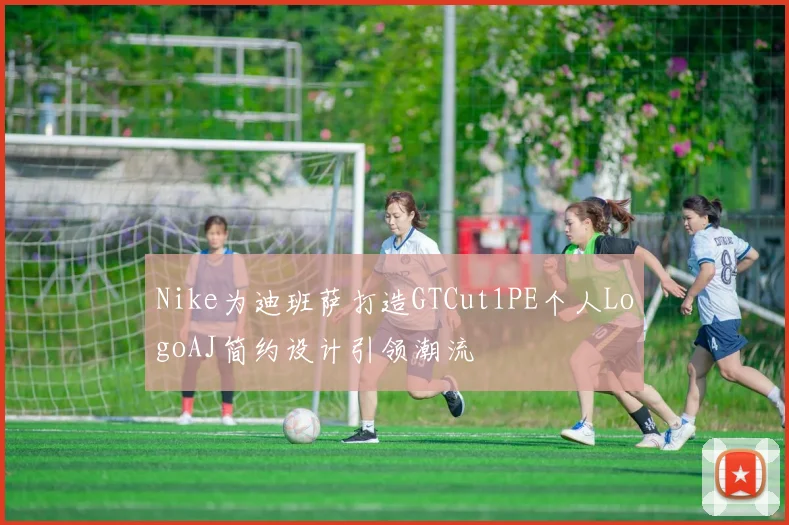 Nike为迪班萨打造GTCut1PE个人LogoAJ简约设计引领潮流